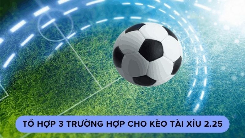 Tổ hợp 3 trường hợp cho kèo tài xỉu 2.25